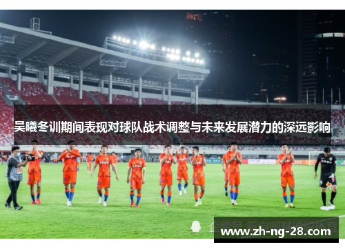 吴曦冬训期间表现对球队战术调整与未来发展潜力的深远影响