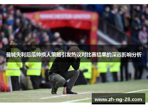 曼城失利后瓜帅换人策略引发热议对比赛结果的深远影响分析