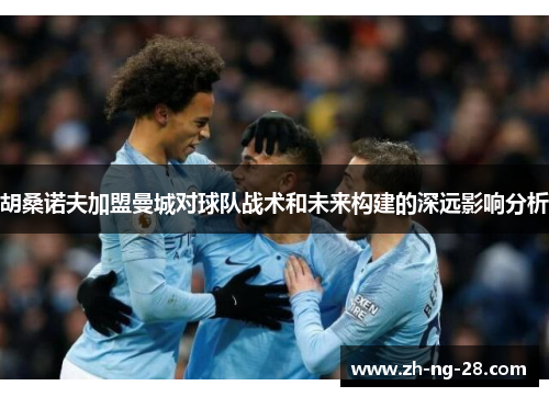 胡桑诺夫加盟曼城对球队战术和未来构建的深远影响分析