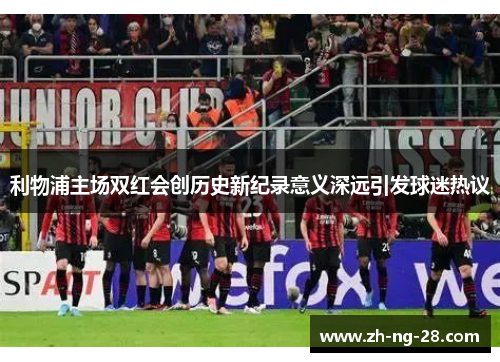 利物浦主场双红会创历史新纪录意义深远引发球迷热议