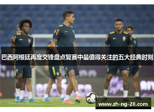 巴西阿根廷再度交锋盘点复赛中最值得关注的五大经典时刻