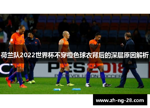 荷兰队2022世界杯不穿橙色球衣背后的深层原因解析